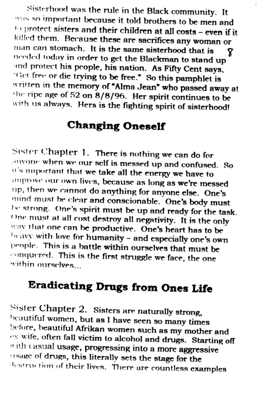 sisterhood was the rule in the Black community. It “wirs <0 important because it told brothers to be men and 11 protect sisters and their children at all costs - even if it killed them. Because these are sacrifices any woman or fian can stomach. It is the same sisterhood that is  ded today in order to get the Blackman to stand up md protect his people, his nation. As Fifty Cent says, “ict free or die trying to be free.” So this pamphlet is written in the memory of “Alma Jean” who passed away at *he ripe age of 52 on 8/8/96. Her spirit continues to be with ns always. Hers is the fighting spirit of sisterhood!  Changing Oneself  ne  Stster Chapter 1. There is nothing we can do for mvone when we our self is messed up and confused. So 1S mportant that we take all the energy we have to smprove our own lives, because as long as we’re messed 11p, then we: cannot do anything for anyone else. One’s mind must be clear and conscionable. One’s body must I strong. One’s spirit must be up and ready for the task One must at all cost destroy all negativity. It is the only wav that one can be productive. One’s heart has to be “eavy with love for humanity - and especially one’s own people. This is a battle within ourselves that must be “onquered. This is the first struggle we face, the one “ithin oursclves....  Eradicating Drugs from Ones Life  Sister Chapter 2. Sisters are naturally strong, heautiful women, but as I have scen so many times before, beautiful Afrikan women such as my mother and = wife. often fall victim to alcohol and drugs. Starting off I casual usage, progressing into a more aggressive  age of drugs, this literally sets the stage for the testruction of their lives. There are countless examples  